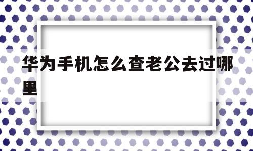 华为手机怎么查老公去过哪里(华为手机怎么查老公去过哪里对方有提示吗)