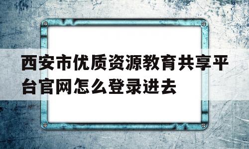 西安市优质资源教育共享平台官网怎么登录进去的简单介绍