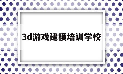 3d游戏建模培训学校(3d游戏建模培训学校有哪些)