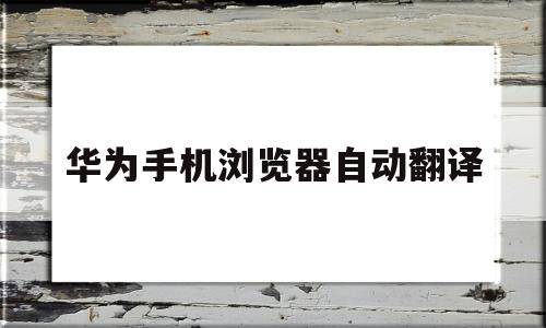 华为手机浏览器自动翻译(华为手机浏览器自动翻译功能在哪里)