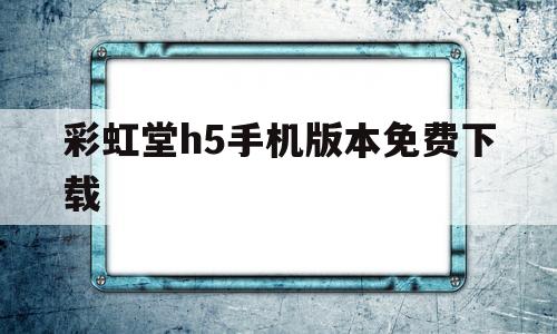 彩虹堂h5手机版本免费下载(彩虹堂h5手机版本免费下载官网)