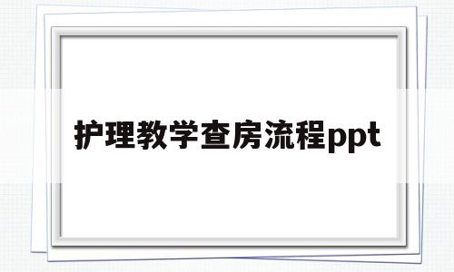 护理教学查房流程ppt(护理教学查房流程六个步骤PPT)