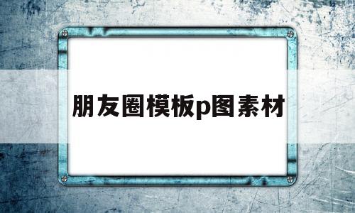 朋友圈模板p图素材(朋友圈模板p图素材图片)