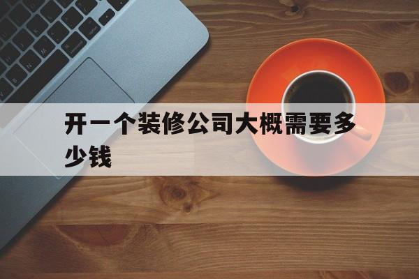 开一个装修公司大概需要多少钱(开一家小的装修公司需要多少本钱)