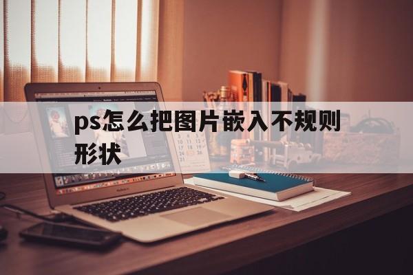 ps怎么把图片嵌入不规则形状(ps怎么把图片贴合到不规则物体上)