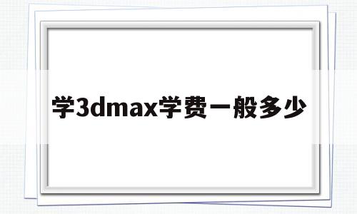 学3dmax学费一般多少(学3dmax学费一般多少钱)