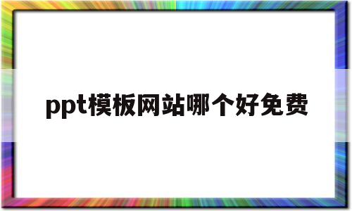 ppt模板网站哪个好免费(ppt模板免费下载 哪个网站)