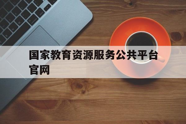 国家教育资源服务公共平台官网(国家教育资源服务公共平台官网入口)