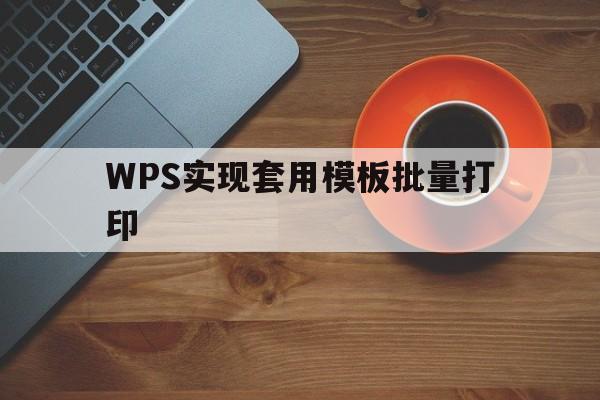 WPS实现套用模板批量打印(wps表格实现套用模板批量打印)