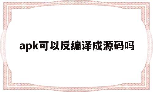 apk可以反编译成源码吗(apk文件反编译后得到的文件有什么用)