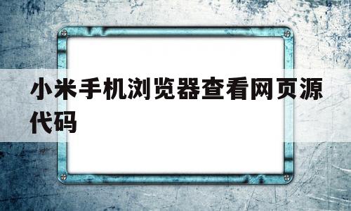 小米手机浏览器查看网页源代码(小米手机浏览器怎么查看网页源码)