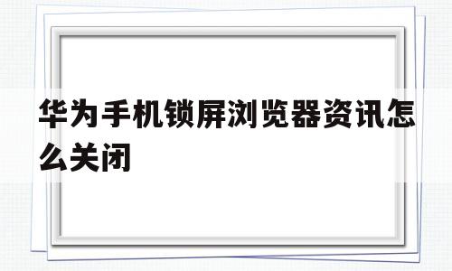 华为手机锁屏浏览器资讯怎么关闭(华为手机锁屏浏览器资讯怎么关闭了)