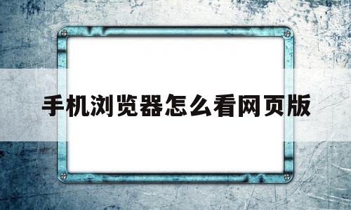 手机浏览器怎么看网页版(手机浏览器怎么看网页版视频)