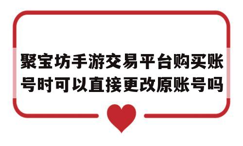 聚宝坊手游交易平台购买账号时可以直接更改原账号吗的简单介绍