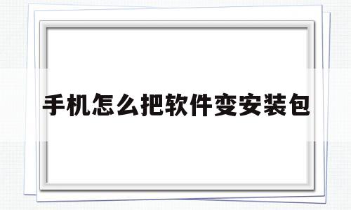 手机怎么把软件变安装包(手机怎样把软件变成安装包)