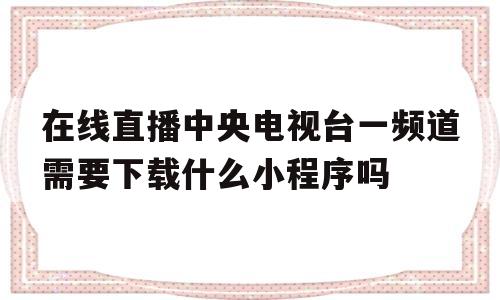 在线直播中央电视台一频道需要下载什么小程序吗的简单介绍