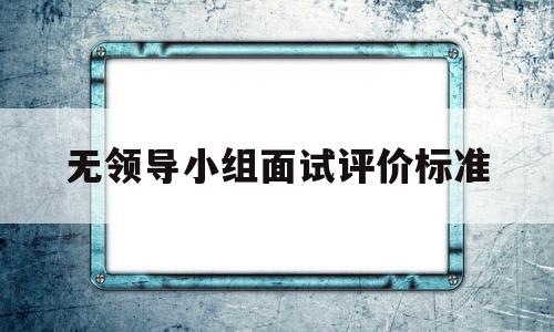 无领导小组面试评价标准(无领导小组面试有标准答案吗)