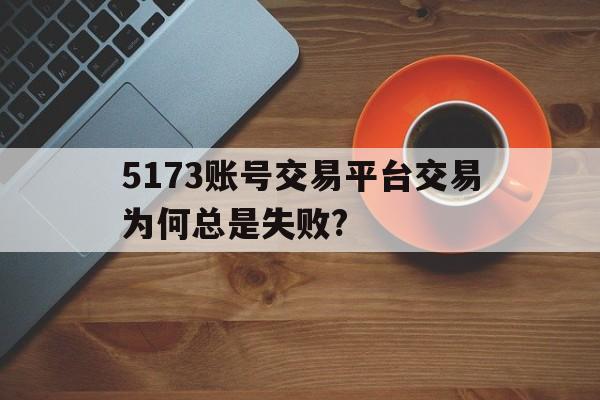 5173账号交易平台交易为何总是失败?(5173账号交易平台交易为何总是失败怎么回事)