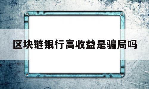 区块链银行高收益是骗局吗(区块链银行高收益是骗局吗知乎)