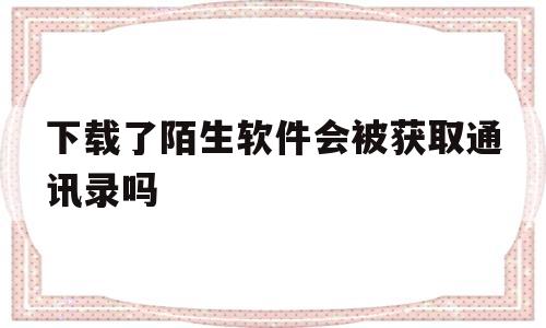 下载了陌生软件会被获取通讯录吗(下载了陌生软件会被获取通讯录吗知乎)