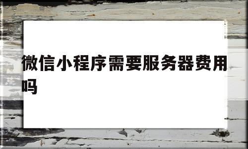 微信小程序需要服务器费用吗(微信小程序需要服务器费用吗安全吗)