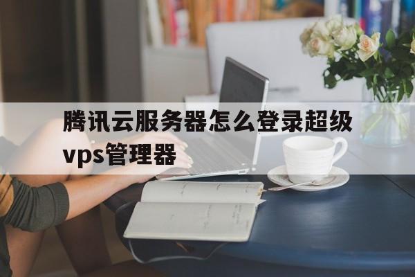 腾讯云服务器怎么登录超级vps管理器(腾讯云服务器怎么登录超级vps管理器账号)