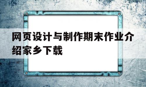 网页设计与制作期末作业介绍家乡下载的简单介绍