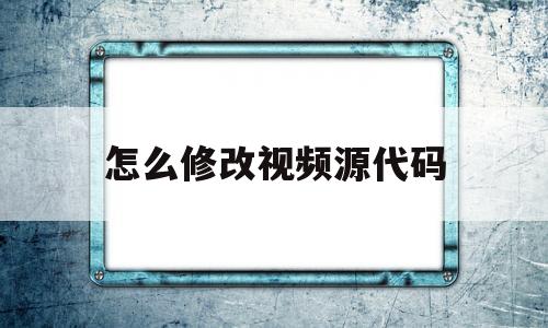 怎么修改视频源代码(视频源代码可以看见地址吗)