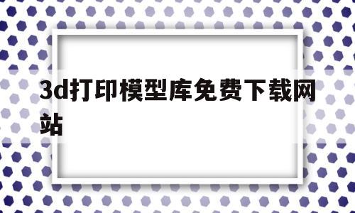 3d打印模型库免费下载网站(3d打印模型库免费下载网站手机版)