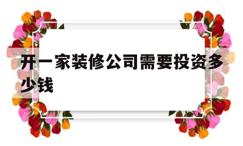 开一家装修公司需要投资多少钱(开一家装修公司需要投资多少钱才能开)