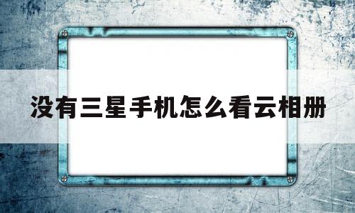 没有三星手机怎么看云相册(怎么用别的手机看三星云相册)