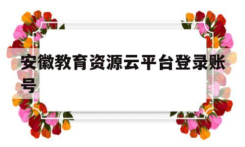 安徽教育资源云平台登录账号(安徽教育资源云平台登录账号密码)