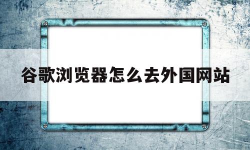 谷歌浏览器怎么去外国网站(谷歌浏览器怎么去外国网站访问)