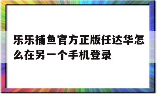 乐乐捕鱼官方正版任达华怎么在另一个手机登录的简单介绍