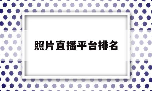 照片直播平台排名(照片直播平台哪个好)