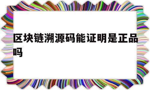 区块链溯源码能证明是正品吗(区块链溯源码能证明是正品吗安全吗)