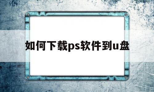 如何下载ps软件到u盘(ps下载到u盘上怎样安装到电脑上)