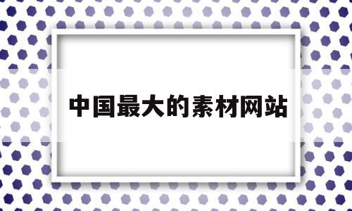 中国最大的素材网站(中国最大的素材网站是哪个)