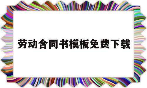 劳动合同书模板免费下载(劳动合同模板word下载免费)