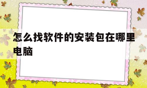 怎么找软件的安装包在哪里电脑(如何找到电脑软件里面的安装包在哪)