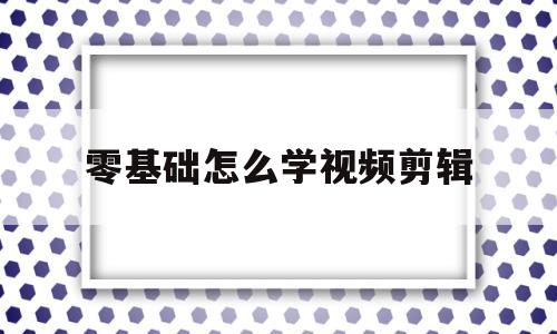 零基础怎么学视频剪辑(学视频剪辑去哪里学比较好)