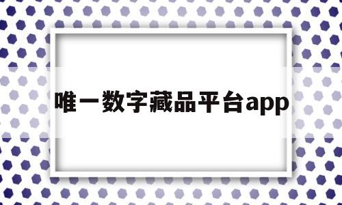 唯一数字藏品平台app(唯一数字藏品平台什么时候开始的)