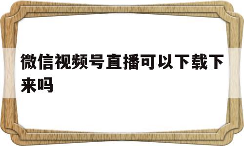 微信视频号直播可以下载下来吗(微信视频号直播可以下载下来吗怎么弄)