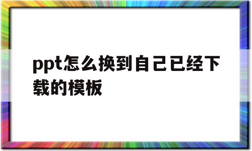 ppt怎么换到自己已经下载的模板(怎样将已做好的ppt 更换另一种模板)