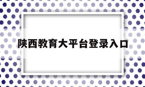 陕西教育大平台登录入口(陕西教育大平台是干什么的)