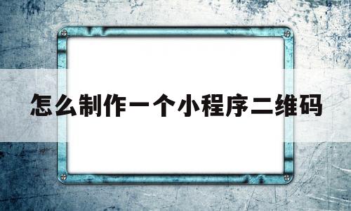 怎么制作一个小程序二维码(怎么制作自己的小程序二维码)