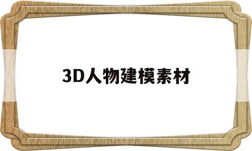 3D人物建模素材(3d人物建模素材视频)