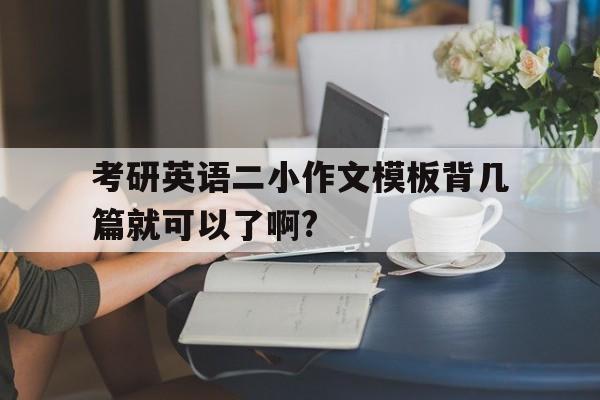 考研英语二小作文模板背几篇就可以了啊?(考研英语二小作文模板背几篇就可以了啊怎么办)