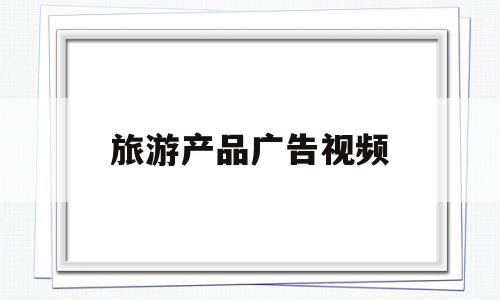 旅游产品广告视频(旅游广告视频并解释广告亮点)