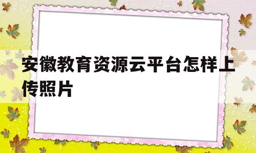 安徽教育资源云平台怎样上传照片(安徽省教育资源平台点击进去直接登)